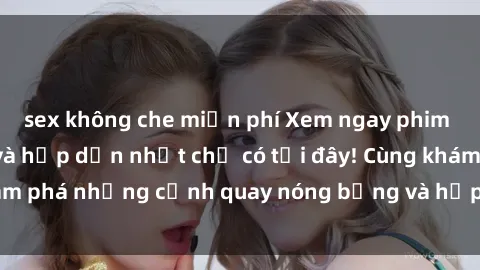 sex không che miễn phí Xem ngay phim sex nga hot nhất và hấp dẫn nhất chỉ có tại đây! Cùng khám phá những cảnh quay nóng bỏng và hấp dẫn từ nước Nga!