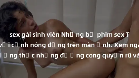 sex gái sinh viên Những bộ phim sex Trung Quốc gây sốt với cảnh nóng động trên màn ảnh. Xem ngay để thưởng thức những đường cong quyến rũ và cảnh táo bạo không giới hạn.