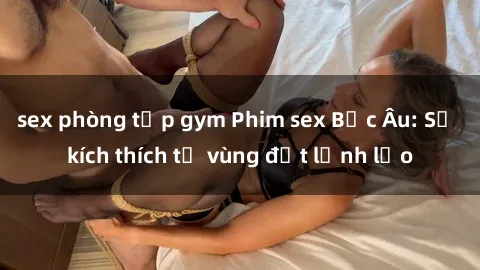 sex phòng tập gym Phim sex Bắc Âu: Sự kích thích từ vùng đất lạnh lẽo