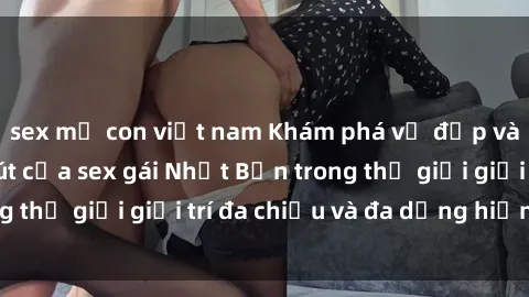 sex mẹ con việt nam Khám phá vẻ đẹp và sức hút cuốn hút của sex gái Nhật Bản trong thế giới giải trí đa chiều và đa dạng hiện nay