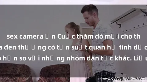 sex camera ẩn Cuộc thăm dò mới cho thấy rằng người da đen thường có tần suất quan hệ tình dục cao hơn so với những nhóm dân tộc khác. Liệu đây có phải là sự thật?