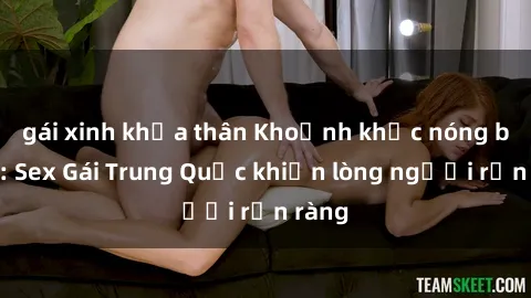 gái xinh khỏa thân Khoảnh khắc nóng bỏng: Sex Gái Trung Quốc khiến lòng người rộn ràng