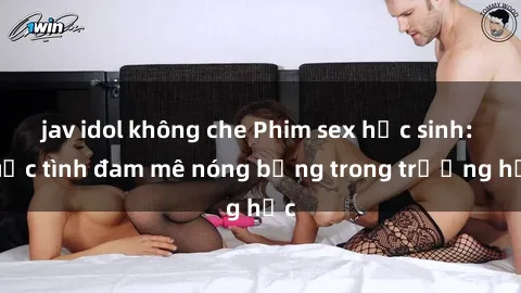 jav idol không che Phim sex học sinh: Cuộc tình đam mê nóng bỏng trong trường học