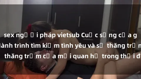 sex người pháp vietsub Cuộc sống của gái trẻ quan hệ: Hành trình tìm kiếm tình yêu và sự thăng trầm của mối quan hệ trong thời đại ngày nay