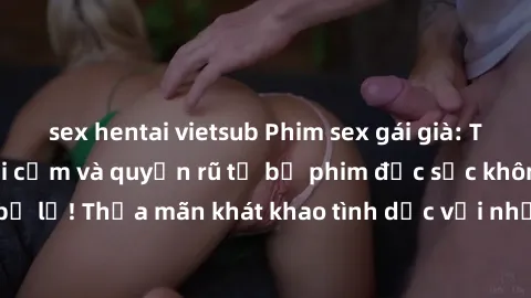 sex hentai vietsub Phim sex gái già: Trải nghiệm đầy gợi cảm và quyến rũ từ bộ phim đặc sắc không thể bỏ lỡ! Thỏa mãn khát khao tình dục với những màn trình diễn đỉnh cao.