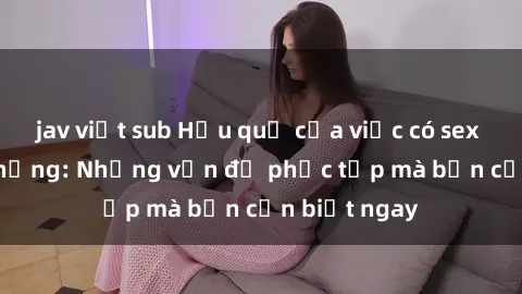 jav việt sub Hậu quả của việc có sex với gái có chồng: Những vấn đề phức tạp mà bạn cần biết ngay