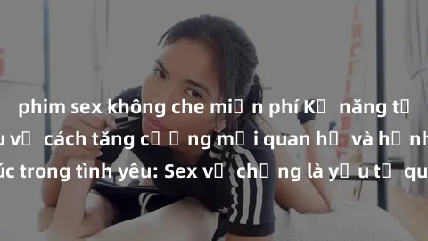phim sex không che miễn phí Kỹ năng tốt nhất để tìm hiểu về cách tăng cường mối quan hệ và hạnh phúc trong tình yêu: Sex vợ chồng là yếu tố quan trọng không thể thiếu