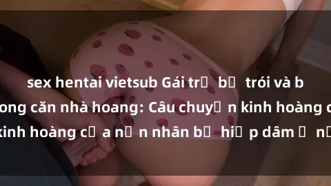 sex hentai vietsub Gái trẻ bị trói và bạo hành tình dục trong căn nhà hoang: Câu chuyện kinh hoàng của nạn nhân bị hiếp dâm ở nơi hẻo lánh.