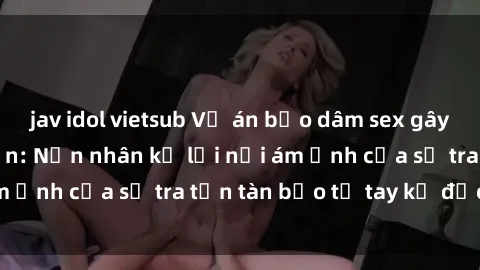jav idol vietsub Vụ án bạo dâm sex gây chấn động dư luận: Nạn nhân kể lại nổi ám ảnh của sự tra tấn tàn bạo từ tay kẻ độc ác
