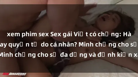 xem phim sex Sex gái Việt có chồng: Hành vi đáng lên án hay quyền tự do cá nhân? Minh chứng cho sự đa dạng và định kiến xã hội.