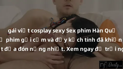 gái việt cosplay sexy Sex phim Hàn Quốc vietsub: Những bộ phim gợi cảm và đầy kịch tính đã khiến khán giả Việt đưa đón nồng nhiệt. Xem ngay để trải nghiệm không gian giải trí độc đáo!