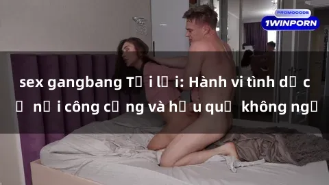 sex gangbang Tội lỗi: Hành vi tình dục ở nơi công cộng và hậu quả không ngờ