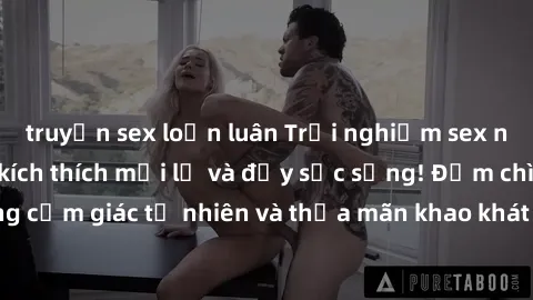 truyện sex loạn luân Trải nghiệm sex ngoài trời: những kích thích mới lạ và đầy sức sống! Đắm chìm trong cảm giác tự nhiên và thỏa mãn khao khát tình dục dưới bầu trời xanh.