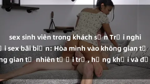 sex sinh viên trong khách sạn Trải nghiệm vô giới hạn với sex bãi biển: Hòa mình vào không gian tự nhiên tươi trẻ, hứng khởi và đầy cảm xúc!
