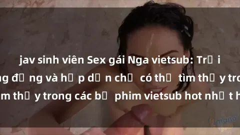 jav sinh viên Sex gái Nga vietsub: Trải nghiệm cực kỳ sống động và hấp dẫn chỉ có thể tìm thấy trong các bộ phim vietsub hot nhất hiện nay.