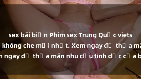 sex bãi biển Phim sex Trung Quốc vietsub, cực nóng bỏng, không che mới nhất. Xem ngay để thỏa mãn nhu cầu tình dục của bạn!