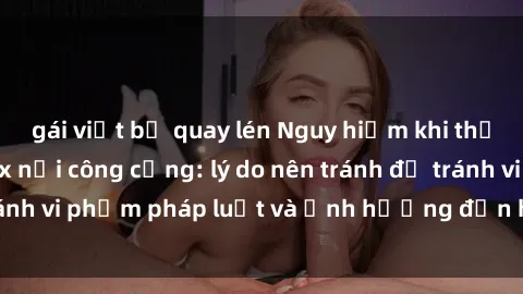 gái việt bị quay lén Nguy hiểm khi thực hiện hành vi sex nơi công cộng: lý do nên tránh để tránh vi phạm pháp luật và ảnh hưởng đến hình ảnh cá nhân.
