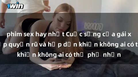 phim sex hay nhất Cuộc sống của gái xinh sex: Nét đẹp quyến rũ và hấp dẫn khiến không ai có thể phủ nhận