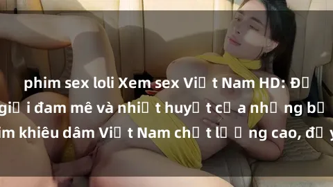 phim sex loli Xem sex Việt Nam HD: Đắm chìm trong thế giới đam mê và nhiệt huyết của những bộ phim khiêu dâm Việt Nam chất lượng cao, đầy hấp dẫn và sống động.