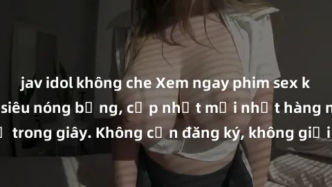 jav idol không che Xem ngay phim sex không che miễn phí siêu nóng bỏng, cập nhật mới nhất hàng ngày chỉ trong giây. Không cần đăng ký, không giới hạn, thỏa mãn mọi lứa tuổi.
