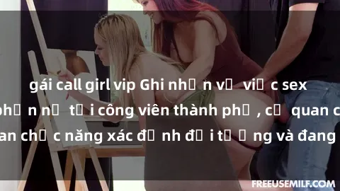 gái call girl vip Ghi nhận vụ việc sex nơi công cộng gây phẫn nộ tại công viên thành phố, cơ quan chức năng xác định đối tượng và đang tiến hành điều tra