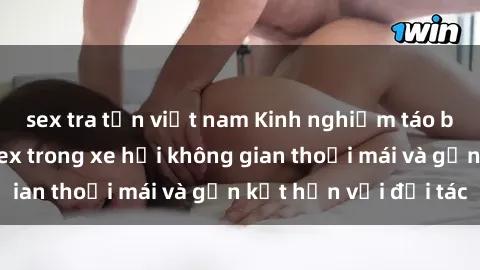 sex tra tấn việt nam Kinh nghiệm táo bạo: Tận hưởng sex trong xe hơi không gian thoải mái và gắn kết hơn với đối tác
