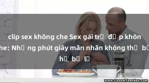 clip sex không che Sex gái trẻ đẹp không che: Những phút giây mãn nhãn không thể bỏ lỡ