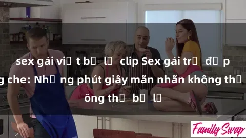 sex gái việt bị lộ clip Sex gái trẻ đẹp không che: Những phút giây mãn nhãn không thể bỏ lỡ