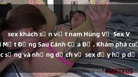 sex khách sạn việt nam Hùng Vỹ Sex Việt Nam: Những Bí Mật Đằng Sau Cánh Cửa Đỏ. Khám phá cuộc sống và những dịch vụ sex đầy hấp dẫn của người Việt Nam.