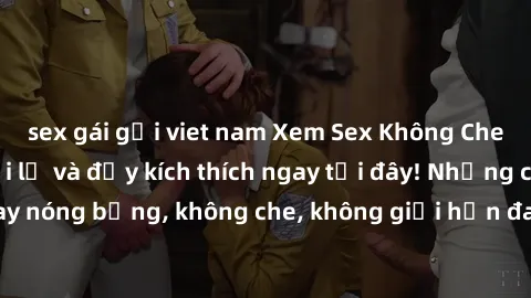 sex gái gọi viet nam Xem Sex Không Che: Trải nghiệm mới lạ và đầy kích thích ngay tại đây! Những cảnh quay nóng bỏng, không che, không giới hạn đang chờ đón bạn. Đừng bỏ lỡ!