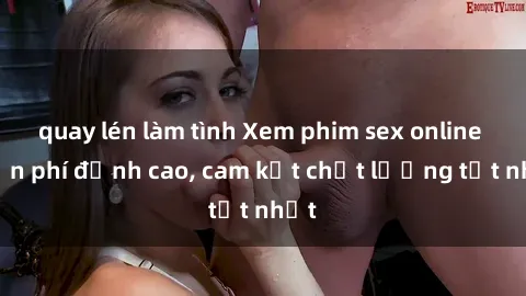 quay lén làm tình Xem phim sex online miễn phí đỉnh cao, cam kết chất lượng tốt nhất