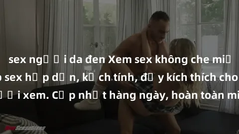 sex người da đen Xem sex không che miễn phí - Những clip sex hấp dẫn, kịch tính, đầy kích thích cho người xem. Cập nhật hàng ngày, hoàn toàn miễn phí, độ phân giải cao.