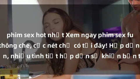 phim sex hot nhất Xem ngay phim sex full HD đỉnh cao, không che, cực nét chỉ có tại đây! Hấp dẫn, nhiều tình tiết hấp dẫn sẽ khiến bạn thỏa mãn đắm say.