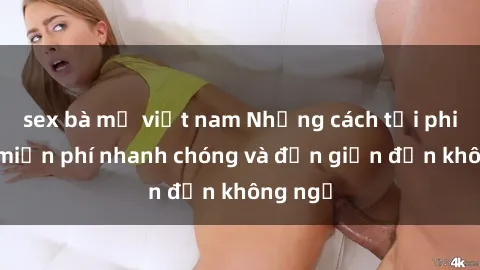 sex bà mẹ việt nam Những cách tải phim sex miễn phí nhanh chóng và đơn giản đến không ngờ
