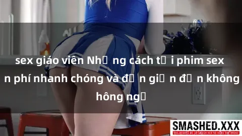 sex giáo viên Những cách tải phim sex miễn phí nhanh chóng và đơn giản đến không ngờ
