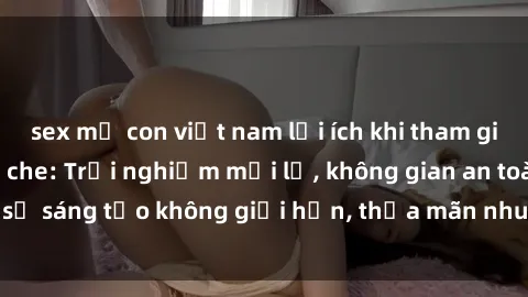 sex mẹ con việt nam lợi ích khi tham gia sex online không che: Trải nghiệm mới lạ, không gian an toàn, sự sáng tạo không giới hạn, thỏa mãn nhu cầu tình dục của bạn.