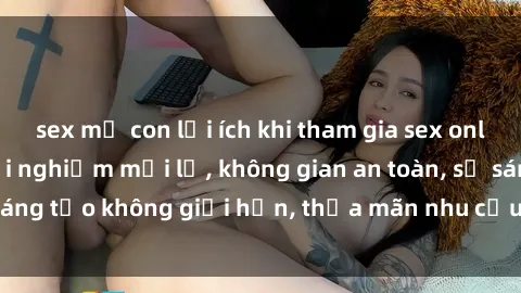 sex mẹ con lợi ích khi tham gia sex online không che: Trải nghiệm mới lạ, không gian an toàn, sự sáng tạo không giới hạn, thỏa mãn nhu cầu tình dục của bạn.