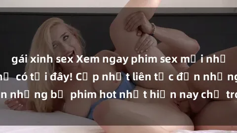 gái xinh sex Xem ngay phim sex mới nhất, hấp dẫn nhất chỉ có tại đây! Cập nhật liên tục đến những bộ phim hot nhất hiện nay chỉ trong vài cú click!