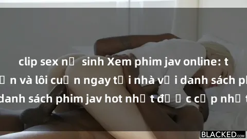 clip sex nữ sinh Xem phim jav online: trải nghiệm hấp dẫn và lôi cuốn ngay tại nhà với danh sách phim jav hot nhất được cập nhật liên tục.