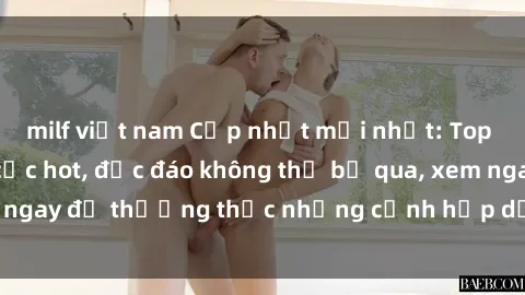 milf việt nam Cập nhật mới nhất: Top phim JAV Vietsub cực hot, độc đáo không thể bỏ qua, xem ngay để thưởng thức những cảnh hấp dẫn và đầy kích thích!