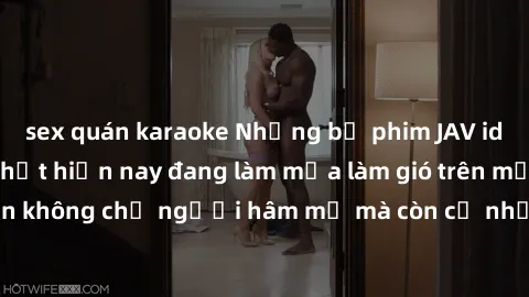sex quán karaoke Những bộ phim JAV idol không che hot nhất hiện nay đang làm mưa làm gió trên mạng, hấp dẫn không chỉ người hâm mộ mà còn cả những ai mới tìm hiểu về thể loại này!