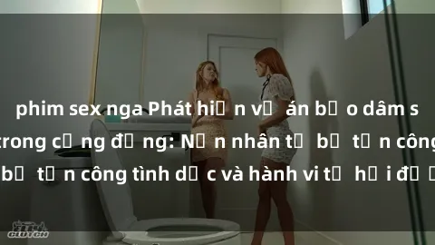phim sex nga Phát hiện vụ án bạo dâm sex gây chấn động trong cộng đồng: Nạn nhân tố bị tấn công tình dục và hành vi tệ hại được tiết lộ
