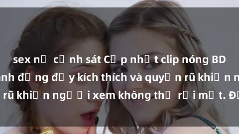 sex nữ cảnh sát Cập nhật clip nóng BDSM: Những pha hành động đầy kích thích và quyến rũ khiến người xem không thể rời mắt. Đừng bỏ lỡ!