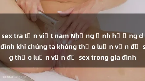 sex tra tấn việt nam Những ảnh hưởng đến tình cảm gia đình khi chúng ta không thảo luận vấn đề sex trong gia đình