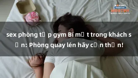sex phòng tập gym Bí mật trong khách sạn: Phòng quay lén hãy cẩn thận!