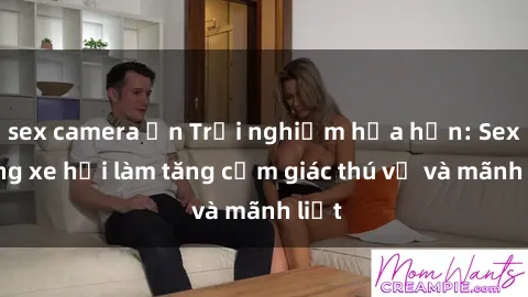 sex camera ẩn Trải nghiệm hứa hẹn: Sex trong xe hơi làm tăng cảm giác thú vị và mãnh liệt