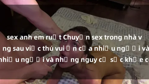 sex anh em ruột Chuyện sex trong nhà vệ sinh: Sự thật đằng sau việc thú vui ẩn của nhiều người và những nguy cơ sức khỏe cần lưu ý