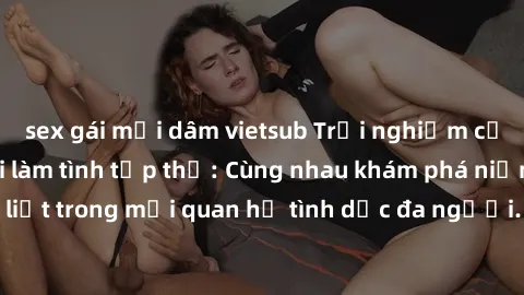 sex gái mại dâm vietsub Trải nghiệm cảm xúc mới mẻ với làm tình tập thể: Cùng nhau khám phá niềm vui và sự mãnh liệt trong mối quan hệ tình dục đa người. Hãy thử ngay để biết cảm giác thú vị này!
