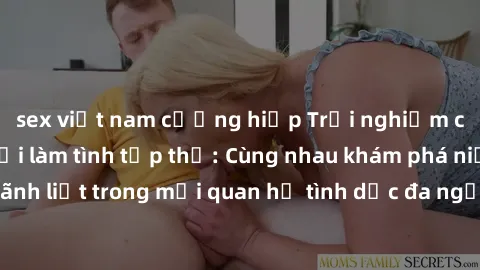 sex việt nam cưỡng hiếp Trải nghiệm cảm xúc mới mẻ với làm tình tập thể: Cùng nhau khám phá niềm vui và sự mãnh liệt trong mối quan hệ tình dục đa người. Hãy thử ngay để biết cảm giác thú vị này!