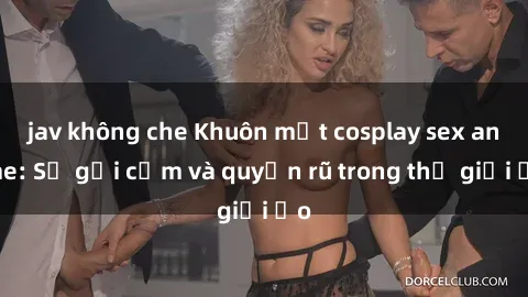 jav không che Khuôn mặt cosplay sex anime: Sự gợi cảm và quyến rũ trong thế giới ảo